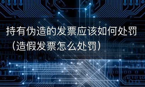 持有伪造的发票应该如何处罚（造假发票怎么处罚）