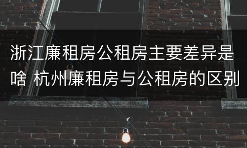 浙江廉租房公租房主要差异是啥 杭州廉租房与公租房的区别