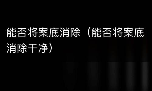 能否将案底消除（能否将案底消除干净）