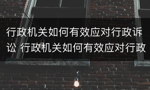 行政机关如何有效应对行政诉讼 行政机关如何有效应对行政诉讼