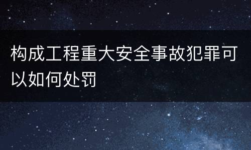构成工程重大安全事故犯罪可以如何处罚