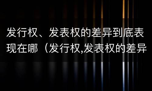 发行权、发表权的差异到底表现在哪（发行权,发表权的差异到底表现在哪些方面）