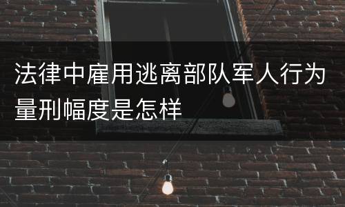 法律中雇用逃离部队军人行为量刑幅度是怎样