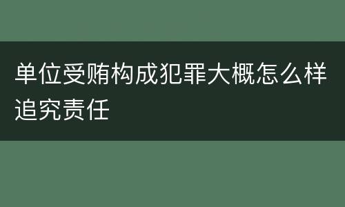 单位受贿构成犯罪大概怎么样追究责任