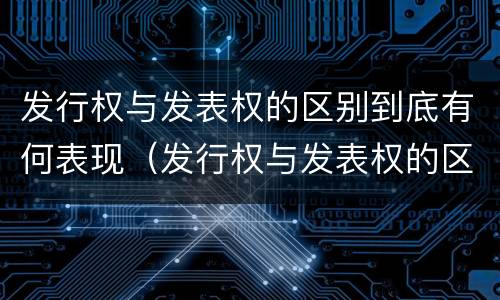 发行权与发表权的区别到底有何表现（发行权与发表权的区别到底有何表现和作用）