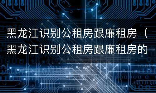 黑龙江识别公租房跟廉租房（黑龙江识别公租房跟廉租房的标准）