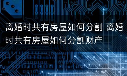离婚时共有房屋如何分割 离婚时共有房屋如何分割财产