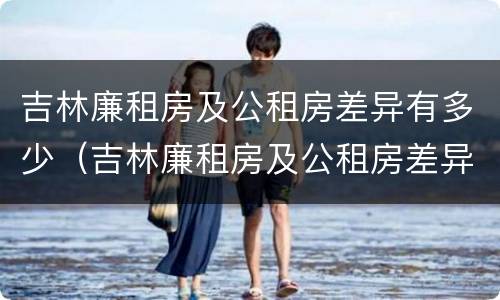 吉林廉租房及公租房差异有多少（吉林廉租房及公租房差异有多少年）