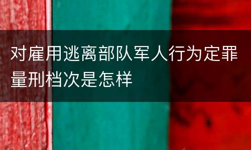 对雇用逃离部队军人行为定罪量刑档次是怎样
