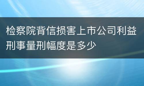 检察院背信损害上市公司利益刑事量刑幅度是多少