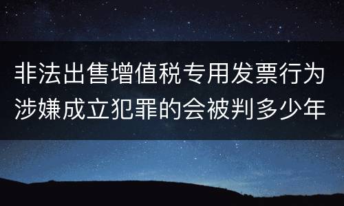 非法出售增值税专用发票行为涉嫌成立犯罪的会被判多少年