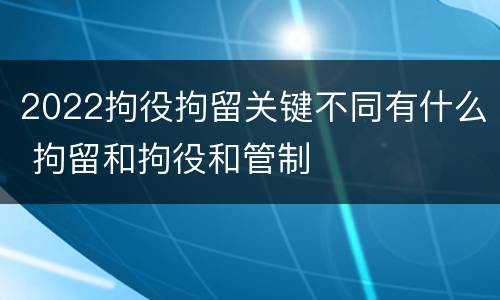 2022拘役拘留关键不同有什么 拘留和拘役和管制