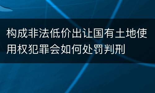 构成非法低价出让国有土地使用权犯罪会如何处罚判刑
