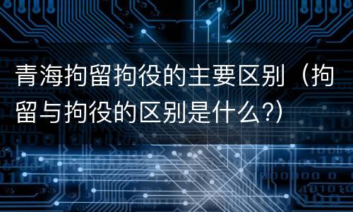 青海拘留拘役的主要区别（拘留与拘役的区别是什么?）