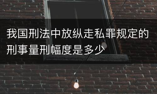我国刑法中放纵走私罪规定的刑事量刑幅度是多少