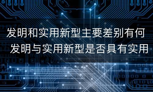发明和实用新型主要差别有何 发明与实用新型是否具有实用性