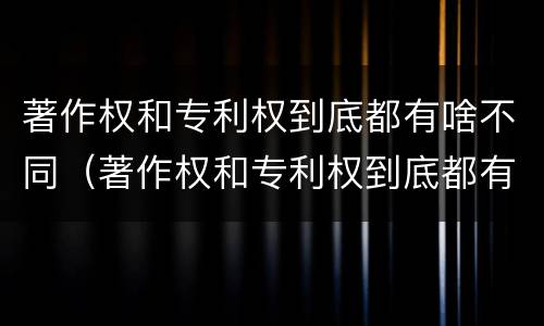 著作权和专利权到底都有啥不同（著作权和专利权到底都有啥不同之处）