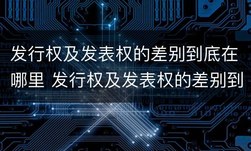 发行权及发表权的差别到底在哪里 发行权及发表权的差别到底在哪里查