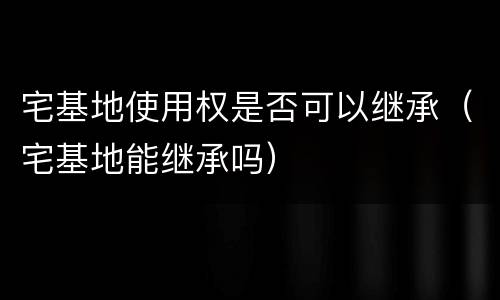 宅基地使用权是否可以继承（宅基地能继承吗）