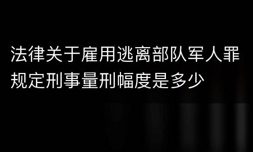 法律关于雇用逃离部队军人罪规定刑事量刑幅度是多少