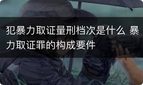 犯暴力取证量刑档次是什么 暴力取证罪的构成要件