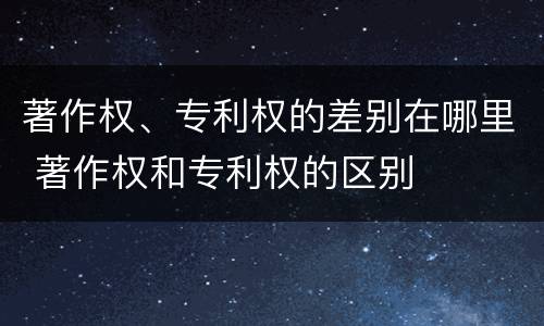 著作权、专利权的差别在哪里 著作权和专利权的区别