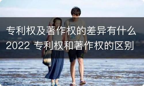 专利权及著作权的差异有什么2022 专利权和著作权的区别