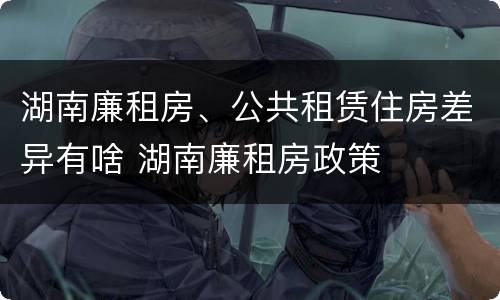 湖南廉租房、公共租赁住房差异有啥 湖南廉租房政策