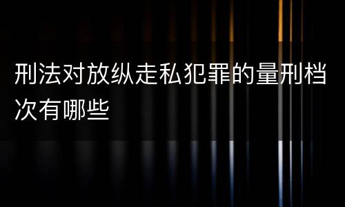 刑法对放纵走私犯罪的量刑档次有哪些