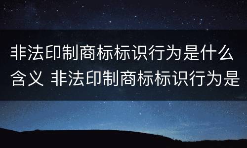 非法印制商标标识行为是什么含义 非法印制商标标识行为是什么含义呢