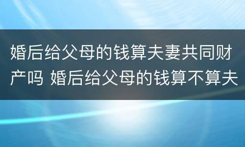 婚后给父母的钱算夫妻共同财产吗 婚后给父母的钱算不算夫妻共同财产