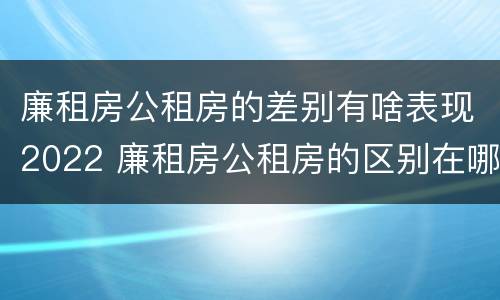 廉租房公租房的差别有啥表现2022 廉租房公租房的区别在哪里