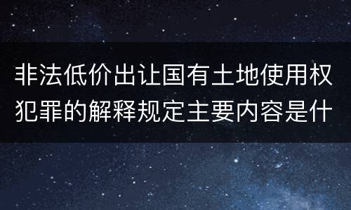 非法低价出让国有土地使用权犯罪的解释规定主要内容是什么