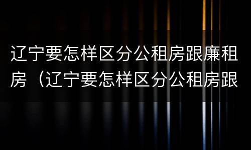 辽宁要怎样区分公租房跟廉租房（辽宁要怎样区分公租房跟廉租房呢）