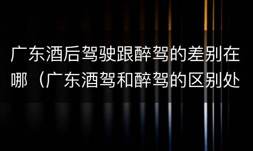 广东酒后驾驶跟醉驾的差别在哪（广东酒驾和醉驾的区别处罚）