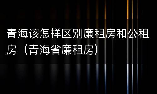 青海该怎样区别廉租房和公租房（青海省廉租房）