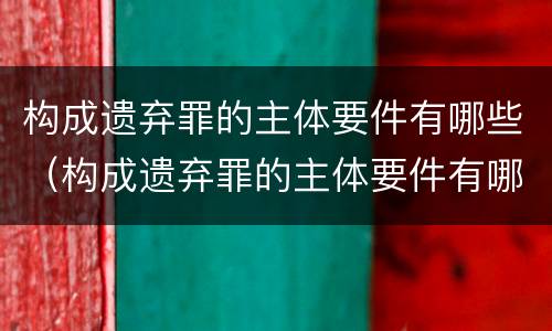 构成遗弃罪的主体要件有哪些（构成遗弃罪的主体要件有哪些呢）