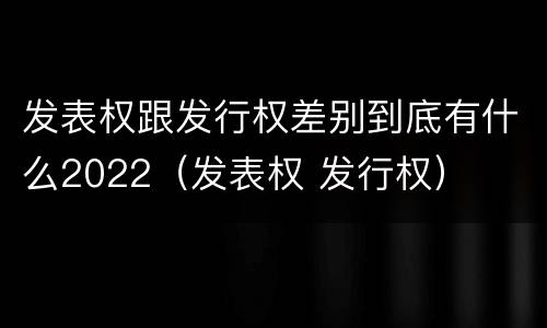 发表权跟发行权差别到底有什么2022（发表权 发行权）