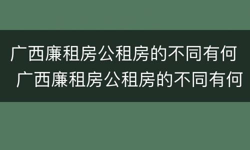 广西廉租房公租房的不同有何 广西廉租房公租房的不同有何区别