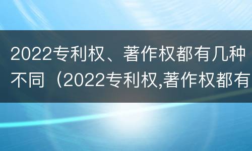 2022专利权、著作权都有几种不同（2022专利权,著作权都有几种不同类型）