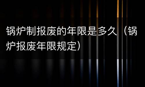 锅炉制报废的年限是多久（锅炉报废年限规定）