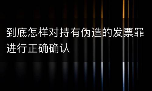 到底怎样对持有伪造的发票罪进行正确确认