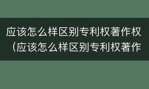 应该怎么样区别专利权著作权（应该怎么样区别专利权著作权的真假）