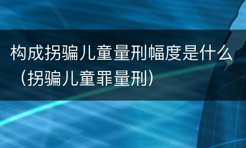 构成拐骗儿童量刑幅度是什么（拐骗儿童罪量刑）