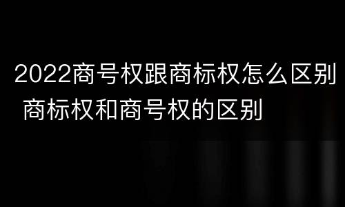2022商号权跟商标权怎么区别 商标权和商号权的区别