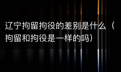 辽宁拘留拘役的差别是什么（拘留和拘役是一样的吗）