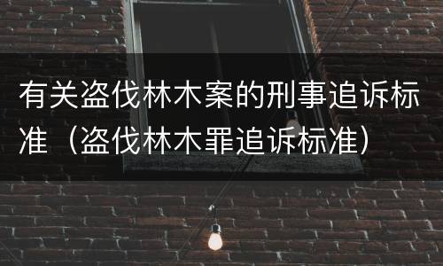 有关盗伐林木案的刑事追诉标准（盗伐林木罪追诉标准）