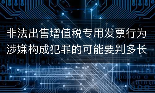 非法出售增值税专用发票行为涉嫌构成犯罪的可能要判多长时间
