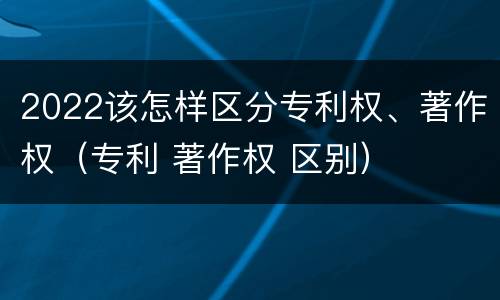 2022该怎样区分专利权、著作权（专利 著作权 区别）