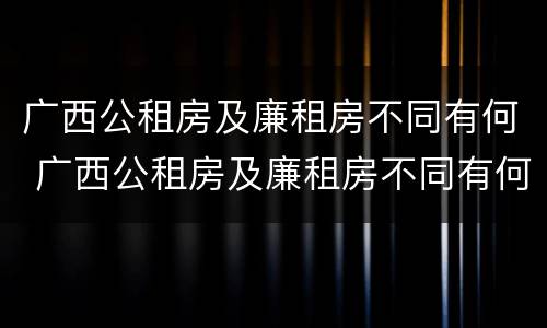 广西公租房及廉租房不同有何 广西公租房及廉租房不同有何区别